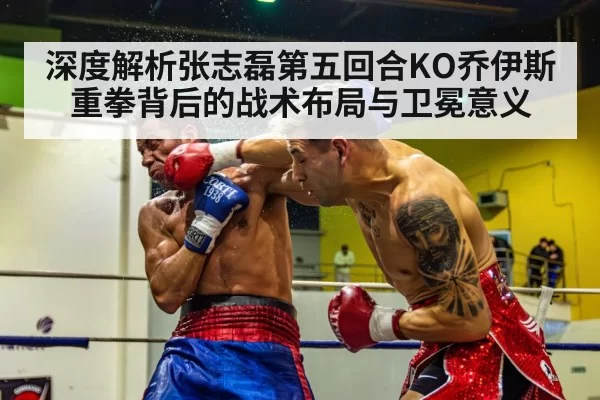 深度解析张志磊第五回合KO乔伊斯 重拳背后的战术布局与卫冕意义