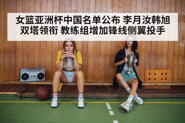 女篮亚洲杯中国名单公布 李月汝韩旭双塔领衔 教练组增加锋线侧翼投手