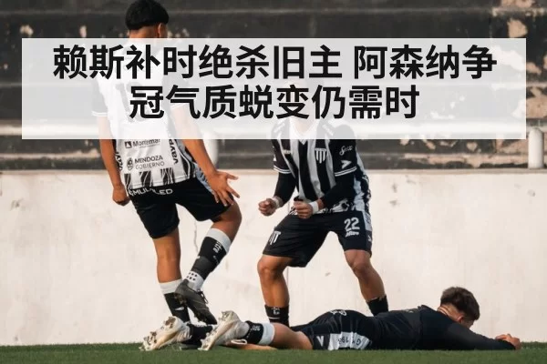 赖斯补时绝杀旧主 阿森纳争冠气质蜕变仍需时