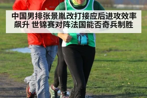 中国男排张景胤改打接应后进攻效率飙升 世锦赛对阵法国能否奇兵制胜